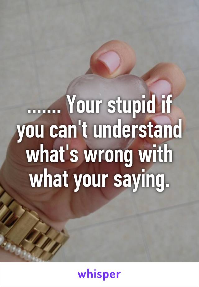 ....... Your stupid if you can't understand what's wrong with what your saying.