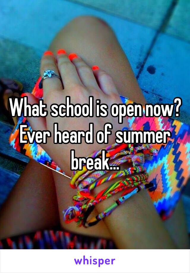 What school is open now? Ever heard of summer break...