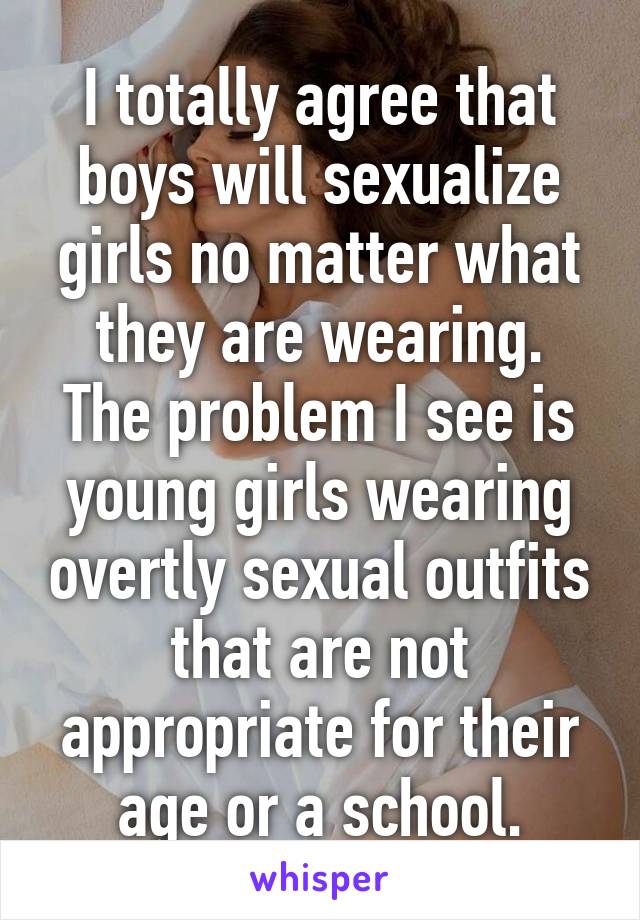 I totally agree that boys will sexualize girls no matter what they are wearing.
The problem I see is young girls wearing overtly sexual outfits that are not appropriate for their age or a school.