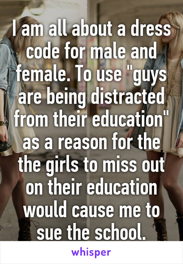 I am all about a dress code for male and female. To use "guys are being distracted from their education" as a reason for the the girls to miss out on their education would cause me to sue the school.