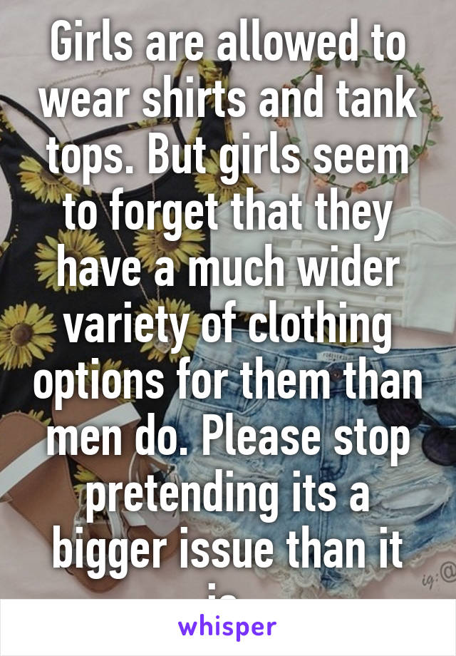 Girls are allowed to wear shirts and tank tops. But girls seem to forget that they have a much wider variety of clothing options for them than men do. Please stop pretending its a bigger issue than it is.