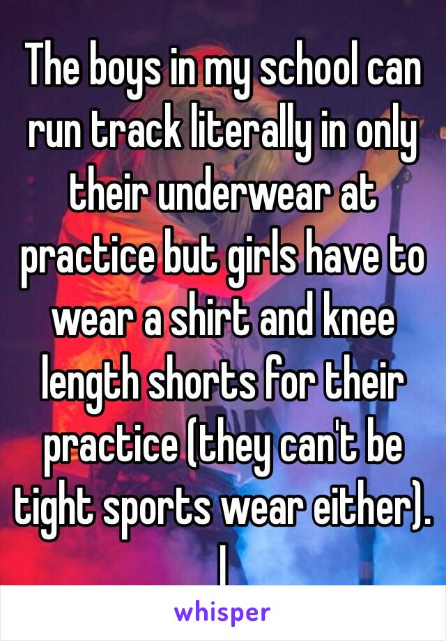 The boys in my school can run track literally in only their underwear at practice but girls have to wear a shirt and knee length shorts for their practice (they can't be tight sports wear either). I