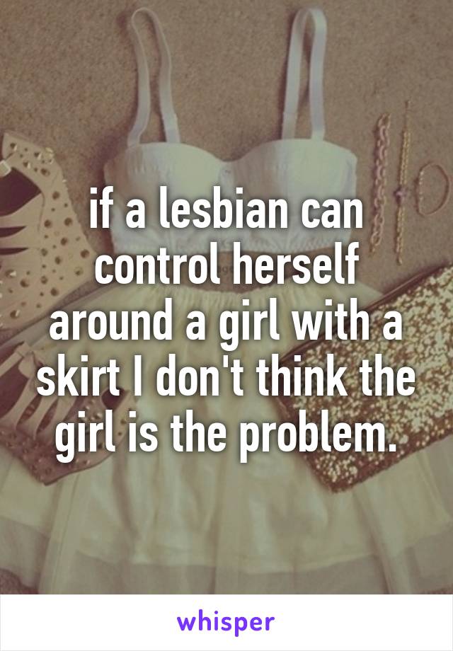 if a lesbian can control herself around a girl with a skirt I don't think the girl is the problem.