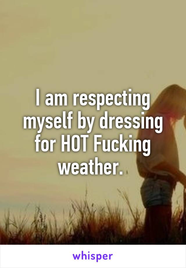 I am respecting myself by dressing for HOT Fucking weather. 