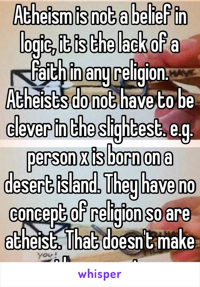 Atheism is not a belief in logic, it is the lack of a faith in any religion. Atheists do not have to be clever in the slightest. e.g. person x is born on a desert island. They have no concept of religion so are atheist. That doesn't make them smart. 