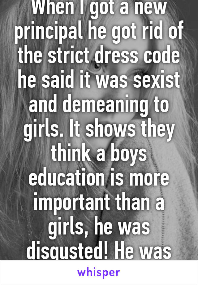 When I got a new principal he got rid of the strict dress code he said it was sexist and demeaning to girls. It shows they think a boys education is more important than a girls, he was disgusted! He was rad!!