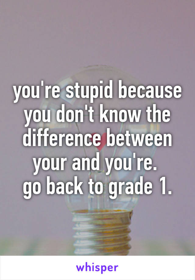 you're stupid because you don't know the difference between your and you're. 
go back to grade 1.