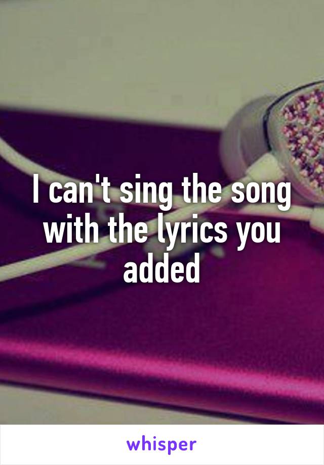 I can't sing the song with the lyrics you added