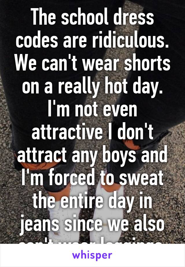 The school dress codes are ridiculous. We can't wear shorts on a really hot day. I'm not even attractive I don't attract any boys and I'm forced to sweat the entire day in jeans since we also can't wear leggings.