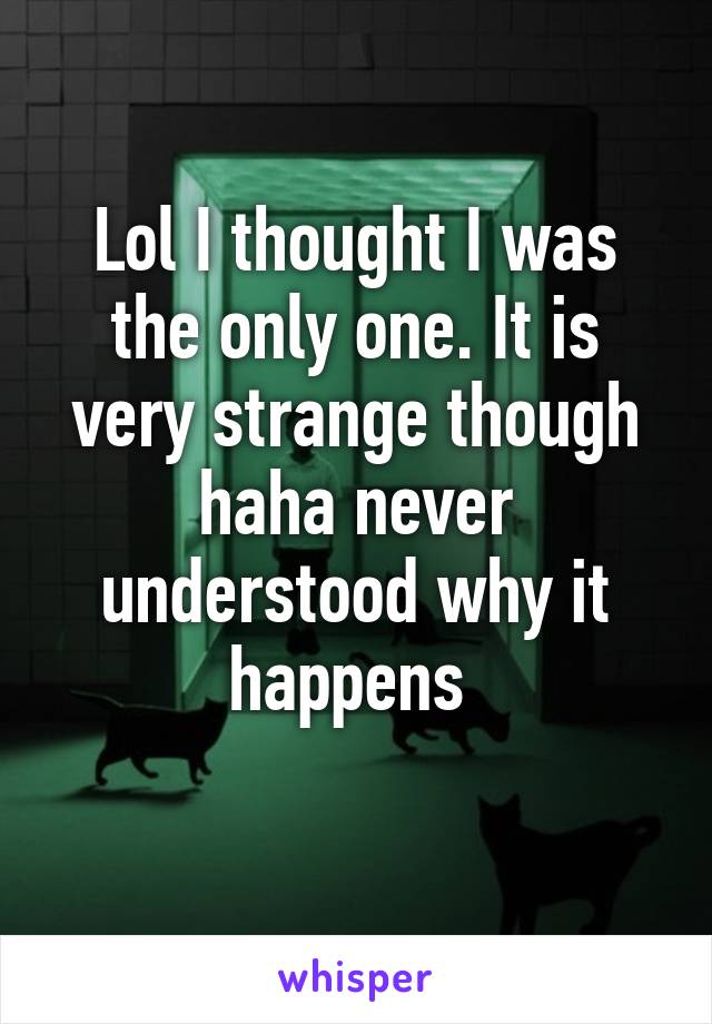 Lol I thought I was the only one. It is very strange though haha never understood why it happens 

