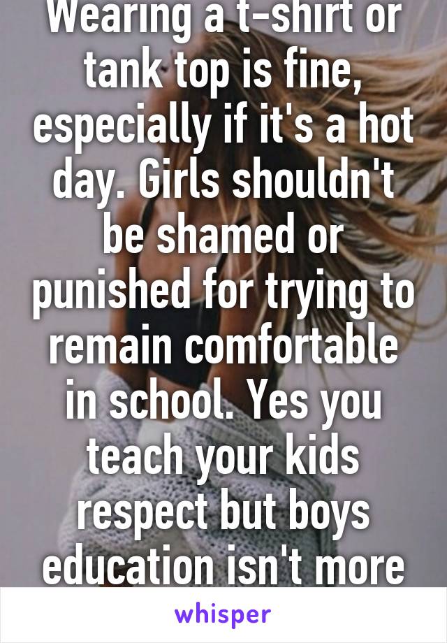 Wearing a t-shirt or tank top is fine, especially if it's a hot day. Girls shouldn't be shamed or punished for trying to remain comfortable in school. Yes you teach your kids respect but boys education isn't more important than girls 