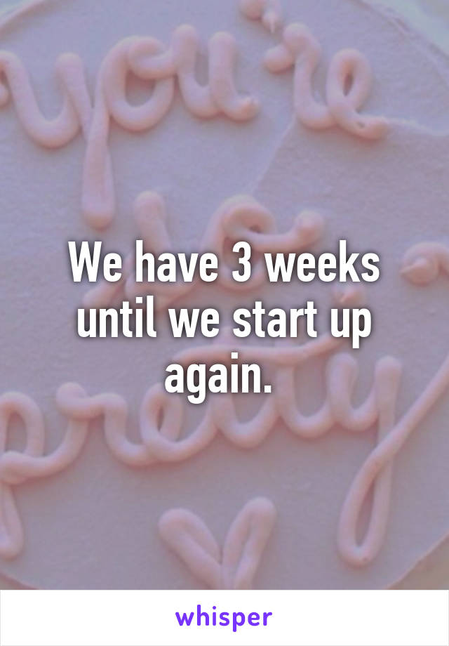 We have 3 weeks until we start up again. 