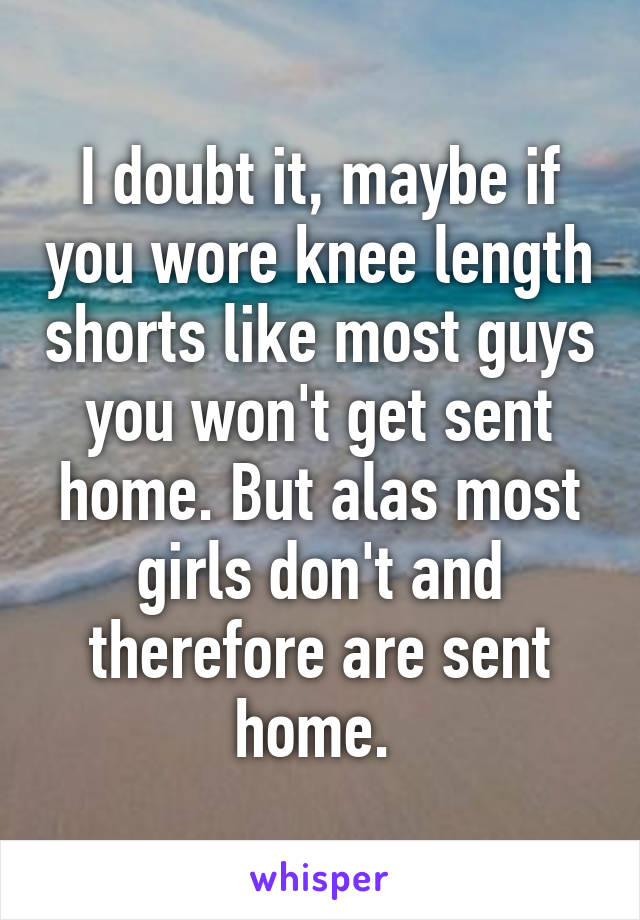 I doubt it, maybe if you wore knee length shorts like most guys you won't get sent home. But alas most girls don't and therefore are sent home. 