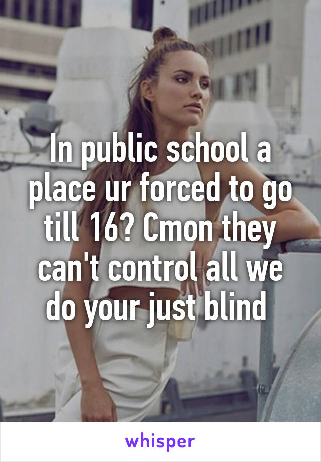 In public school a place ur forced to go till 16? Cmon they can't control all we do your just blind 