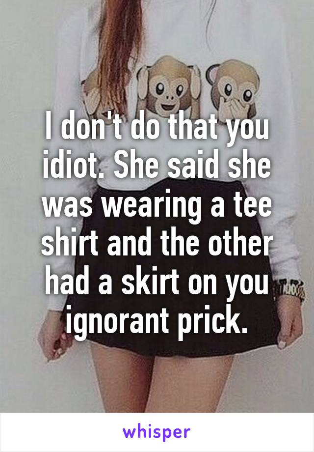 I don't do that you idiot. She said she was wearing a tee shirt and the other had a skirt on you ignorant prick.