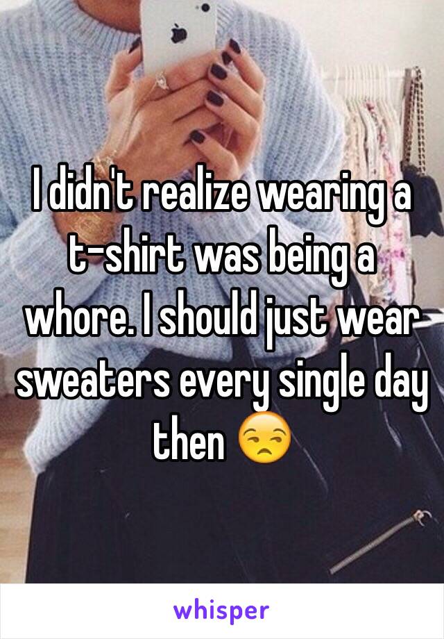 I didn't realize wearing a t-shirt was being a whore. I should just wear sweaters every single day then 😒