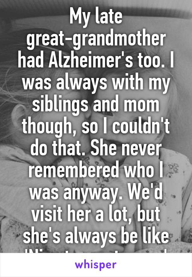My late great-grandmother had Alzheimer's too. I was always with my siblings and mom though, so I couldn't do that. She never remembered who I was anyway. We'd visit her a lot, but she's always be like 'Nice to meet you...'