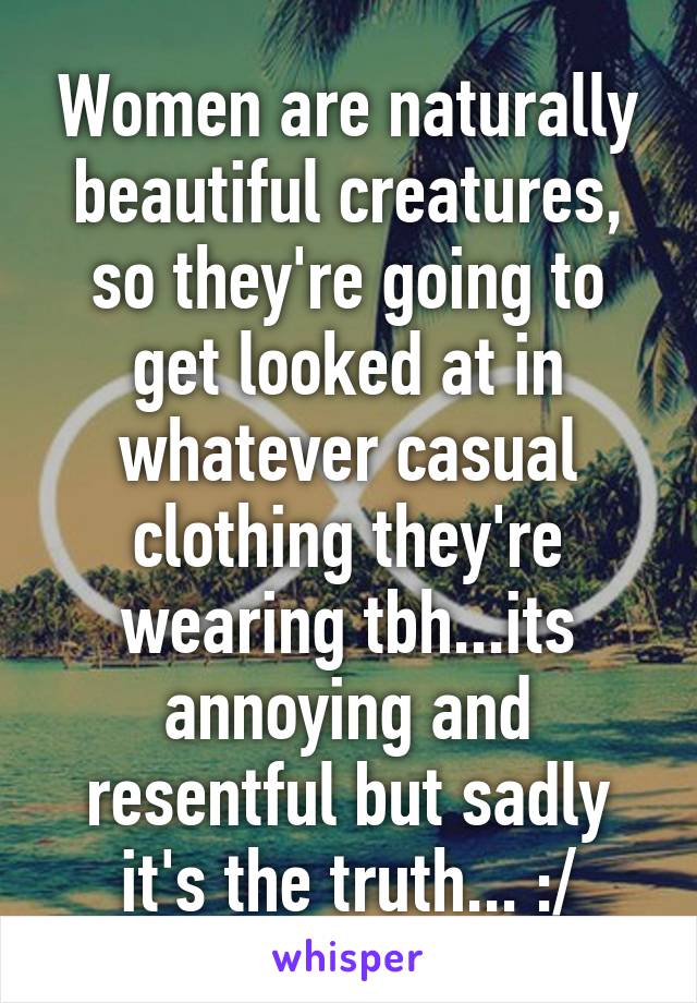 Women are naturally beautiful creatures, so they're going to get looked at in whatever casual clothing they're wearing tbh...its annoying and resentful but sadly it's the truth... :/