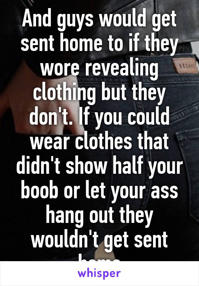 And guys would get sent home to if they wore revealing clothing but they don't. If you could wear clothes that didn't show half your boob or let your ass hang out they wouldn't get sent home