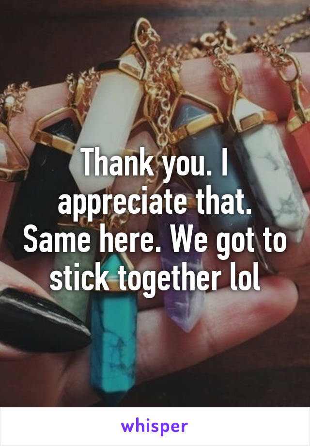 Thank you. I appreciate that. Same here. We got to stick together lol