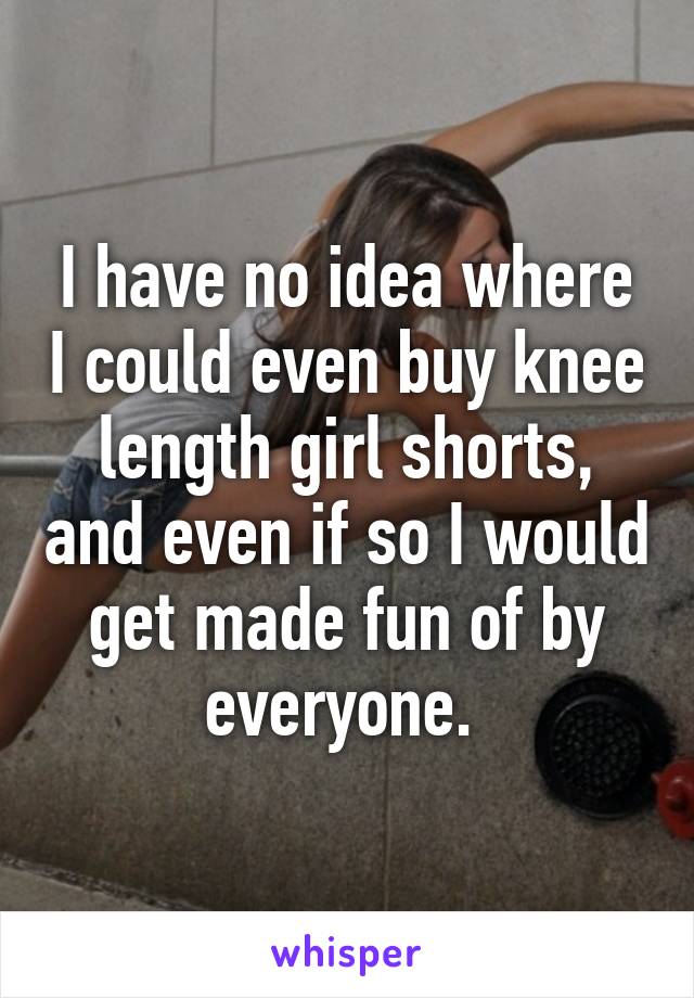 I have no idea where I could even buy knee length girl shorts, and even if so I would get made fun of by everyone. 