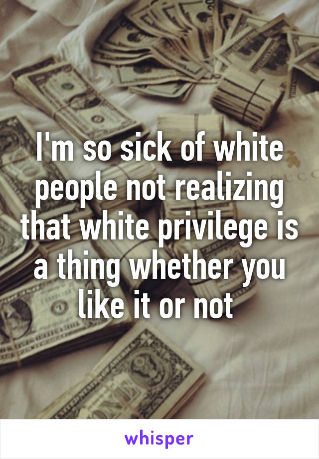 I'm so sick of white people not realizing that white privilege is a thing whether you like it or not 