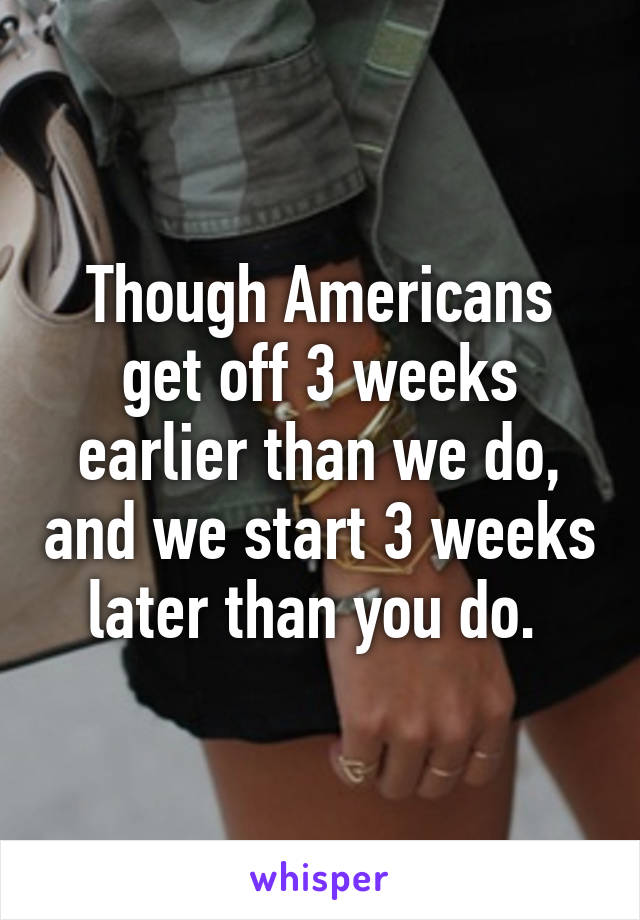 Though Americans get off 3 weeks earlier than we do, and we start 3 weeks later than you do. 