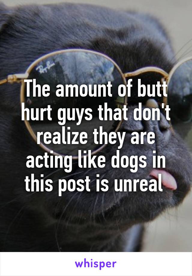 The amount of butt hurt guys that don't realize they are acting like dogs in this post is unreal 