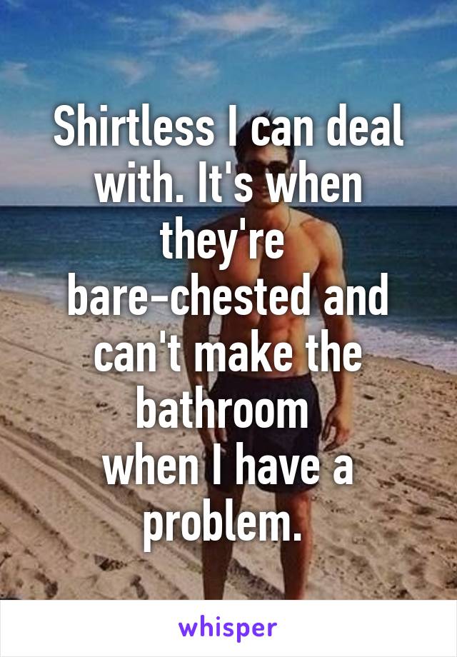 Shirtless I can deal with. It's when they're 
bare-chested and can't make the bathroom 
when I have a problem. 