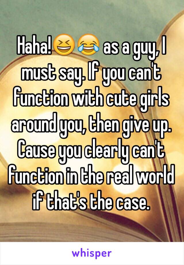 Haha!😆😂 as a guy, I must say. If you can't function with cute girls around you, then give up. Cause you clearly can't function in the real world if that's the case. 