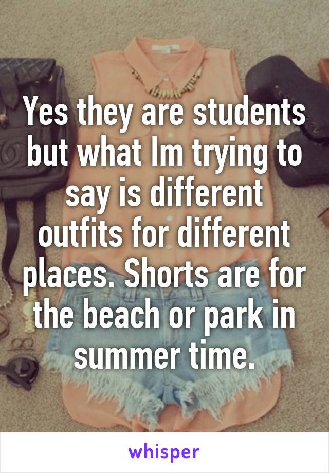 Yes they are students but what Im trying to say is different outfits for different places. Shorts are for the beach or park in summer time.