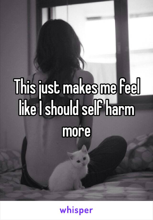 This just makes me feel like I should self harm more 