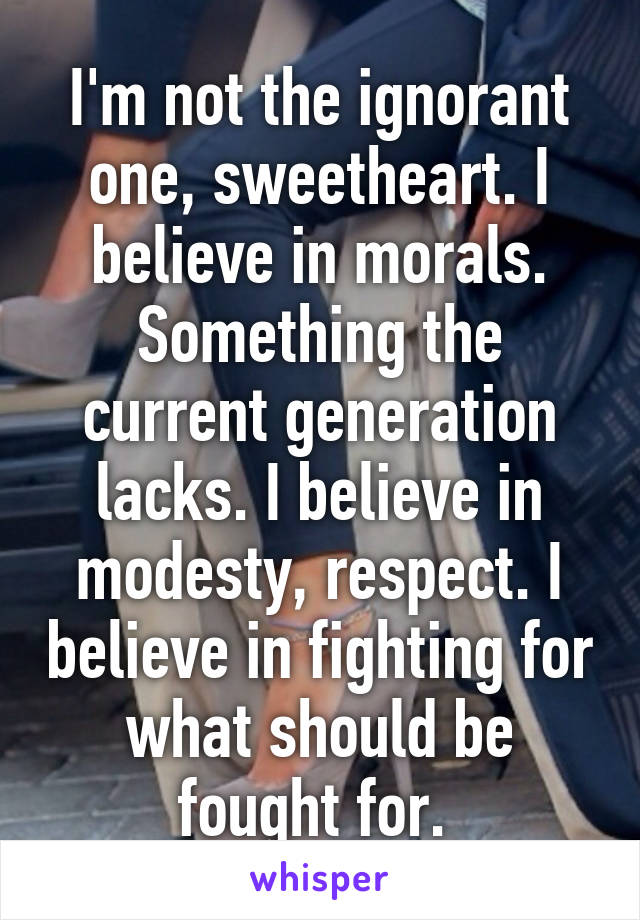 I'm not the ignorant one, sweetheart. I believe in morals. Something the current generation lacks. I believe in modesty, respect. I believe in fighting for what should be fought for. 