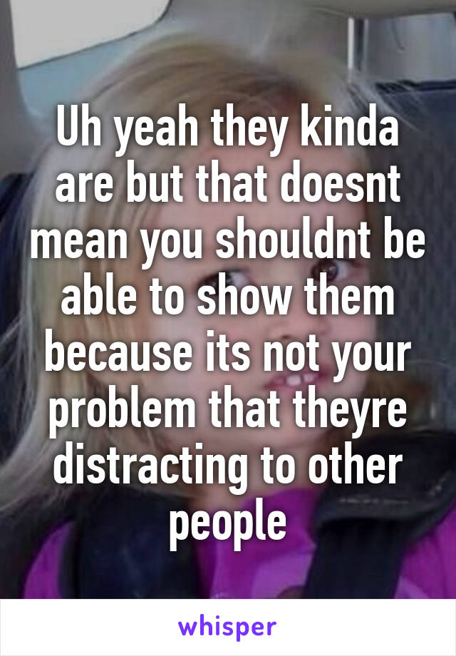 Uh yeah they kinda are but that doesnt mean you shouldnt be able to show them because its not your problem that theyre distracting to other people