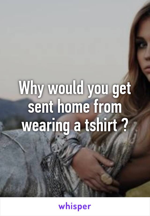 Why would you get sent home from wearing a tshirt ?