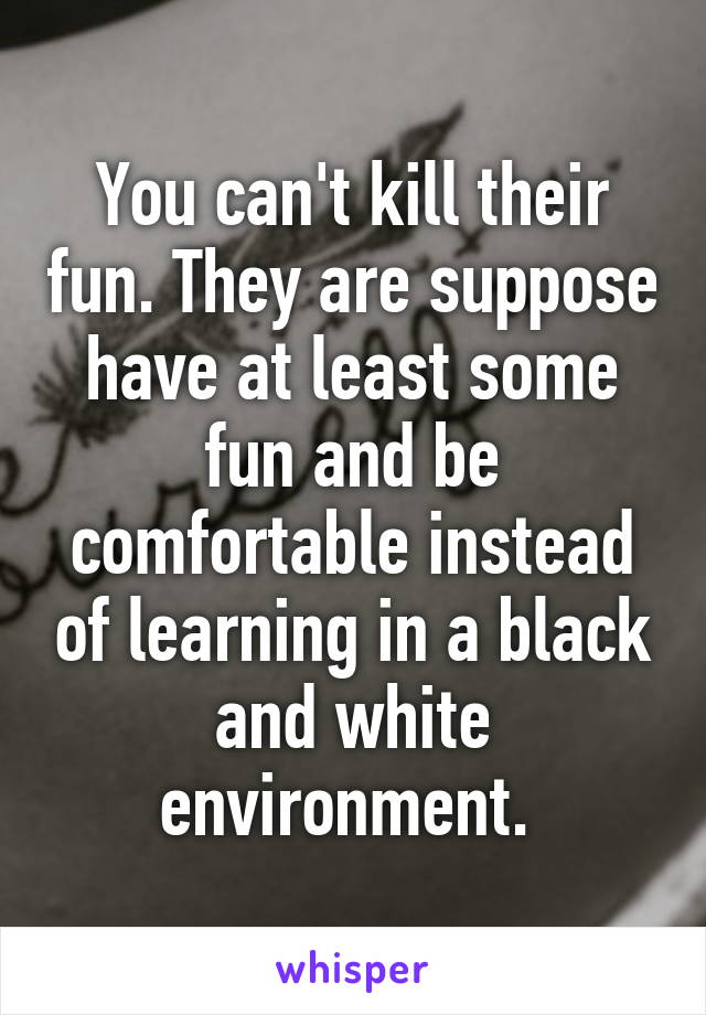 You can't kill their fun. They are suppose have at least some fun and be comfortable instead of learning in a black and white environment. 