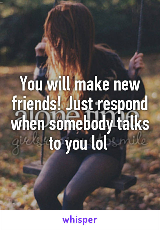 You will make new friends! Just respond when somebody talks to you lol 