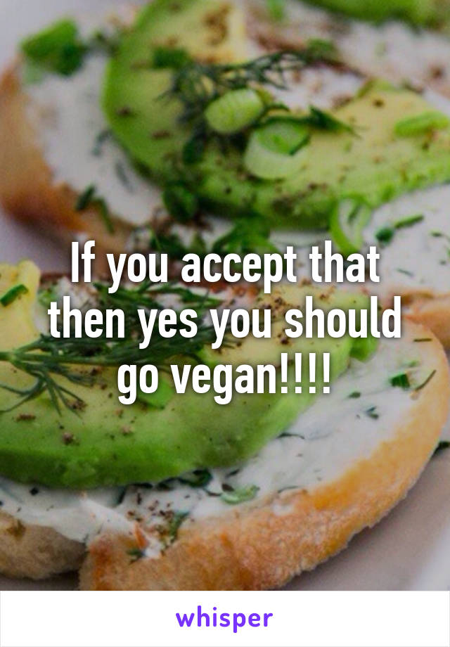 If you accept that then yes you should go vegan!!!!