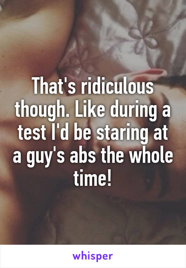 That's ridiculous though. Like during a test I'd be staring at a guy's abs the whole time!