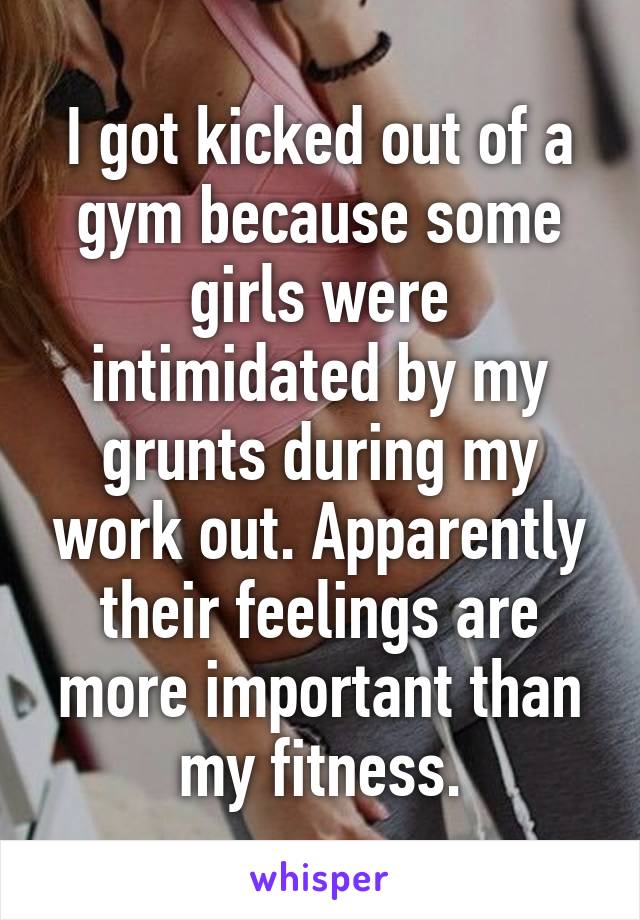 I got kicked out of a gym because some girls were intimidated by my grunts during my work out. Apparently their feelings are more important than my fitness.