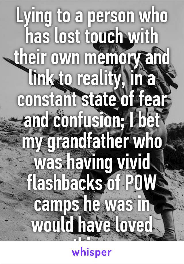 Lying to a person who has lost touch with their own memory and link to reality, in a constant state of fear and confusion; I bet my grandfather who was having vivid flashbacks of POW camps he was in would have loved this...