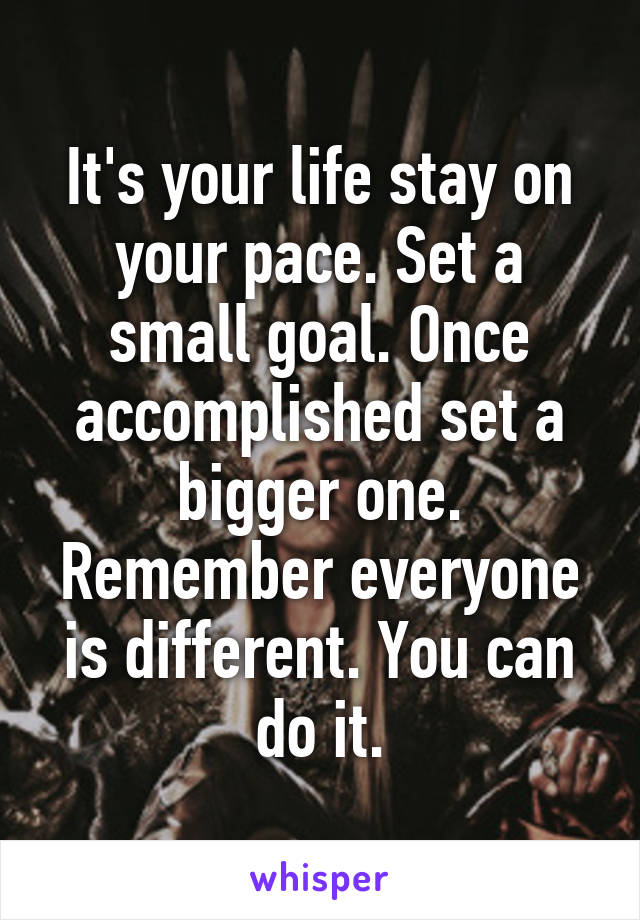 It's your life stay on your pace. Set a small goal. Once accomplished set a bigger one. Remember everyone is different. You can do it.