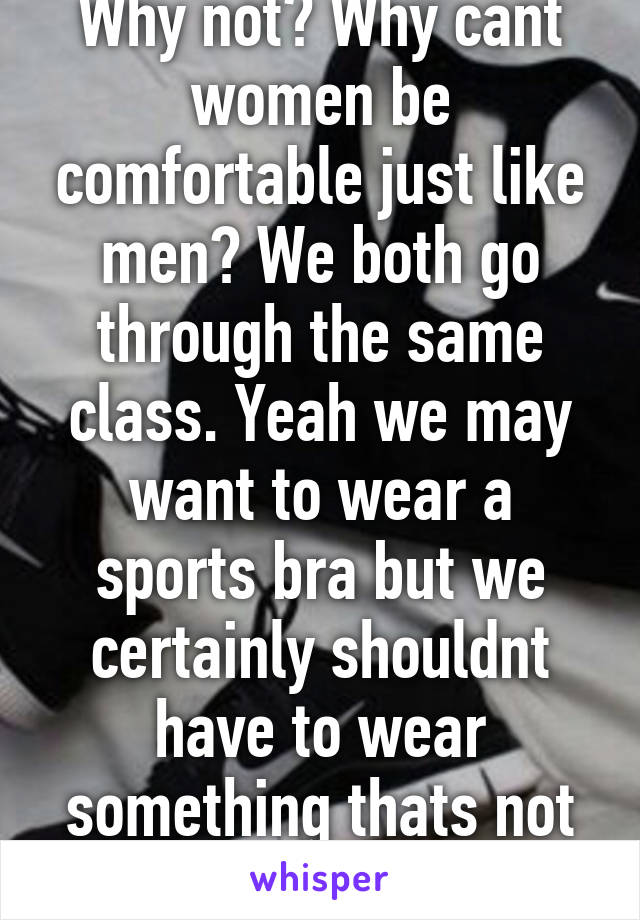 Why not? Why cant women be comfortable just like men? We both go through the same class. Yeah we may want to wear a sports bra but we certainly shouldnt have to wear something thats not comfortable and hot