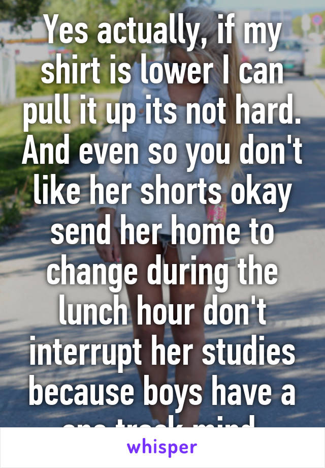 Yes actually, if my shirt is lower I can pull it up its not hard. And even so you don't like her shorts okay send her home to change during the lunch hour don't interrupt her studies because boys have a one track mind 