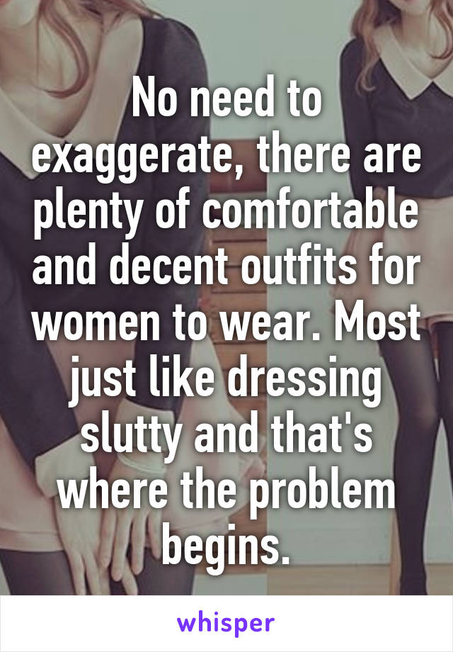 No need to exaggerate, there are plenty of comfortable and decent outfits for women to wear. Most just like dressing slutty and that's where the problem begins.