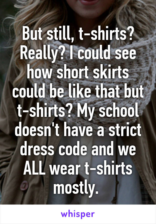 But still, t-shirts? Really? I could see how short skirts could be like that but t-shirts? My school doesn't have a strict dress code and we ALL wear t-shirts mostly. 