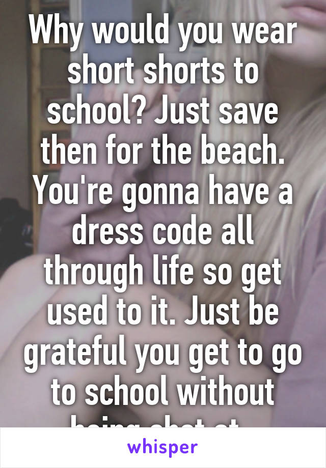 Why would you wear short shorts to school? Just save then for the beach. You're gonna have a dress code all through life so get used to it. Just be grateful you get to go to school without being shot at. 