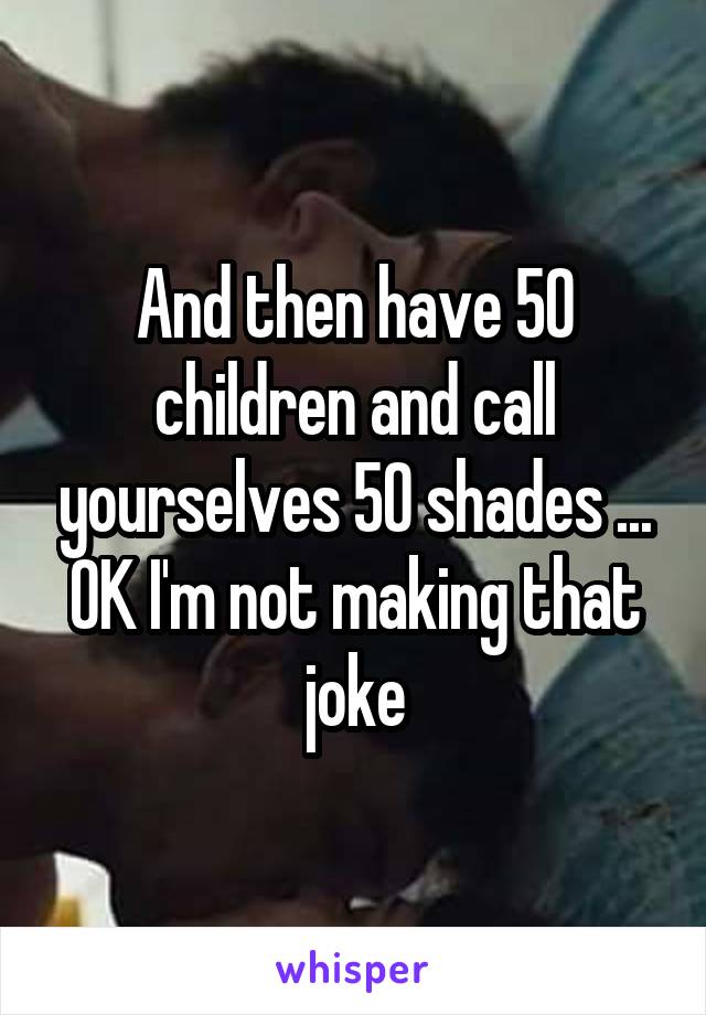 And then have 50 children and call yourselves 50 shades ...
OK I'm not making that joke