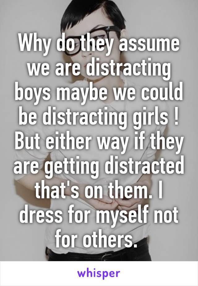 Why do they assume we are distracting boys maybe we could be distracting girls ! But either way if they are getting distracted that's on them. I dress for myself not for others. 