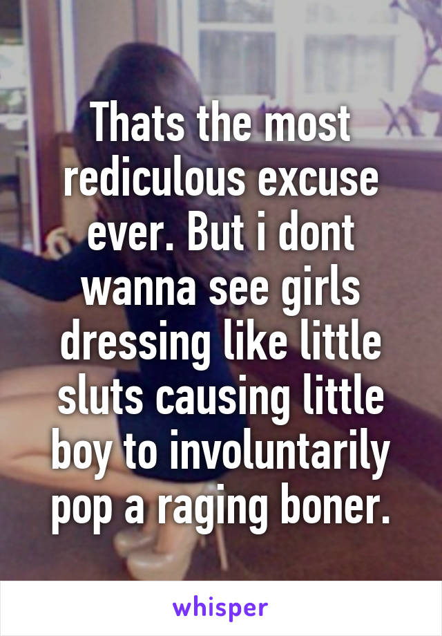 Thats the most rediculous excuse ever. But i dont wanna see girls dressing like little sluts causing little boy to involuntarily pop a raging boner.